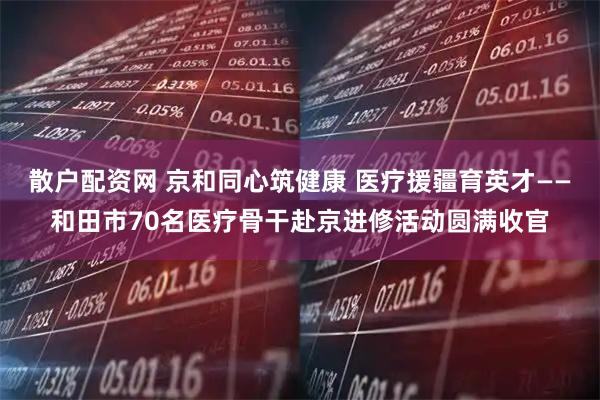 散户配资网 京和同心筑健康 医疗援疆育英才——和田市70名医疗骨干赴京进修活动圆满收官