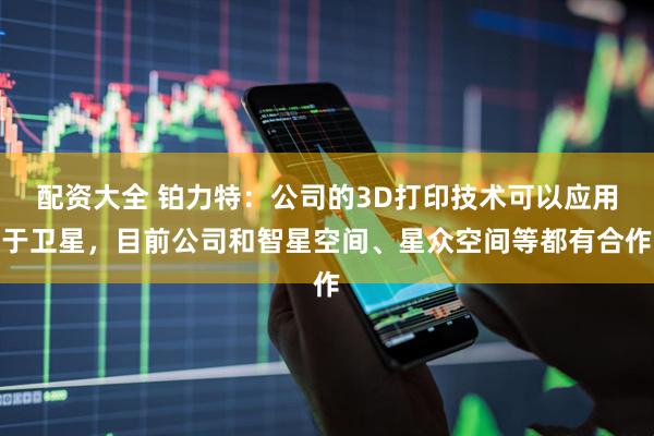 配资大全 铂力特：公司的3D打印技术可以应用于卫星，目前公司和智星空间、星众空间等都有合作
