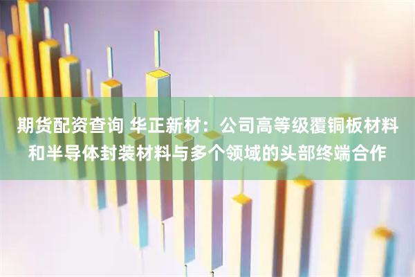 期货配资查询 华正新材：公司高等级覆铜板材料和半导体封装材料与多个领域的头部终端合作